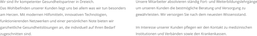 Wir sind Ihr kompetenter Gesundheitspartner in Dreieich.  Das Wohlbefinden unserer Kunden liegt uns bei allem was wir tun besonders am Herzen. Mit modernen Hilfsmitteln, innovativen Technologien, funktionierenden Netzwerken und einer persönlichen Note bieten wir ganzheitliche Gesundheitslösungen an, die individuell auf Ihren Bedarf zugeschnitten sind. Unsere Mitarbeiter absolvieren ständig Fort- und Weiterbildungslehrgänge um unseren Kunden die bestmögliche Beratung und Versorgung zu gewährleisten. Wir versorgen Sie nach dem neuesten Wissensstand.  Im Interesse unserer Kunden pflegen wir den Kontakt zu medizinischen Institutionen und Verbänden sowie den Krankenkassen.