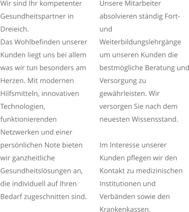 Wir sind Ihr kompetenter Gesundheitspartner in Dreieich.  Das Wohlbefinden unserer Kunden liegt uns bei allem was wir tun besonders am Herzen. Mit modernen Hilfsmitteln, innovativen Technologien, funktionierenden Netzwerken und einer persönlichen Note bieten wir ganzheitliche Gesundheitslösungen an, die individuell auf Ihren Bedarf zugeschnitten sind. Unsere Mitarbeiter absolvieren ständig Fort- und Weiterbildungslehrgänge um unseren Kunden die bestmögliche Beratung und Versorgung zu gewährleisten. Wir versorgen Sie nach dem neuesten Wissensstand.  Im Interesse unserer Kunden pflegen wir den Kontakt zu medizinischen Institutionen und Verbänden sowie den Krankenkassen.